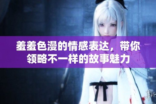 羞羞色漫的情感表达，带你领略不一样的故事魅力
