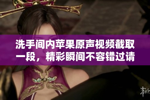 洗手间内苹果原声视频截取一段，精彩瞬间不容错过请欣赏