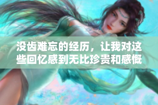 没齿难忘的经历，让我对这些回忆感到无比珍贵和感慨