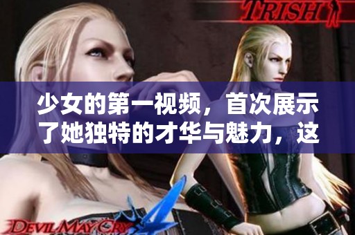 少女的第一视频，首次展示了她独特的才华与魅力，这让人印象深刻