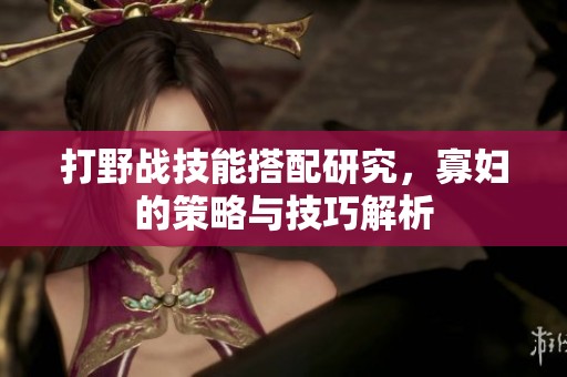 打野战技能搭配研究，寡妇的策略与技巧解析