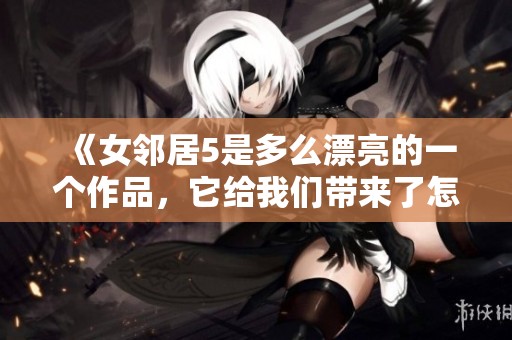 《女邻居5是多么漂亮的一个作品，它给我们带来了怎样的精彩体验》