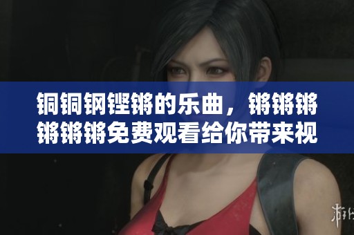 铜铜钢铿锵的乐曲，锵锵锵锵锵锵免费观看给你带来视听享受