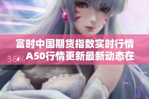 富时中国期货指数实时行情，A50行情更新最新动态在此查询