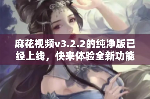 麻花视频v3.2.2的纯净版已经上线，快来体验全新功能！