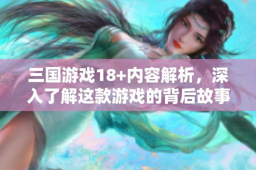 三国游戏18+内容解析，深入了解这款游戏的背后故事和玩法