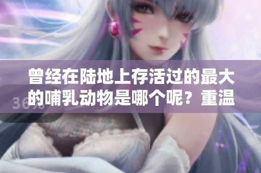 曾经在陆地上存活过的最大的哺乳动物是哪个呢？重温这些令人惊叹的生物历史。
