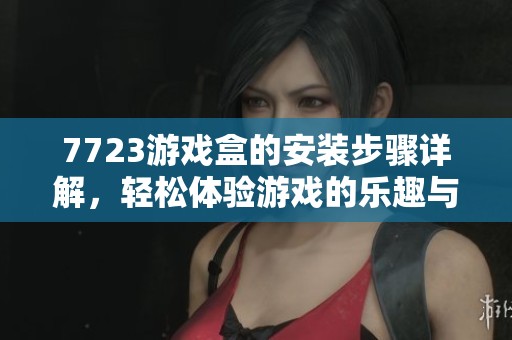 7723游戏盒的安装步骤详解，轻松体验游戏的乐趣与精彩内容