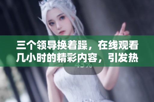 三个领导换着躁，在线观看几小时的精彩内容，引发热议与关注