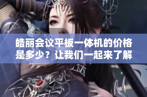皓丽会议平板一体机的价格是多少？让我们一起来了解一下相关信息。