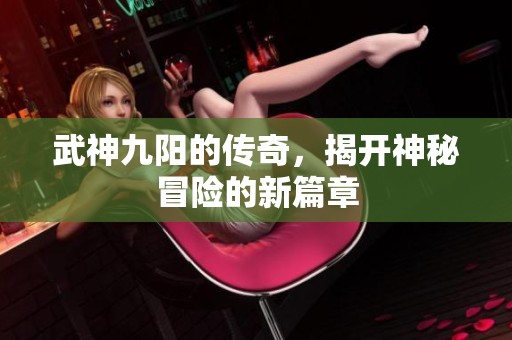 武神九阳的传奇，揭开神秘冒险的新篇章
