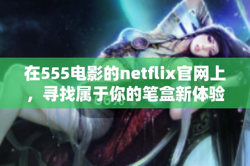 在555电影的netflix官网上，寻找属于你的笔盒新体验。