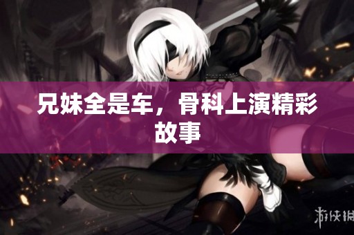 兄妹全是车，骨科上演精彩故事