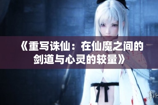 《重写诛仙：在仙魔之间的剑道与心灵的较量》