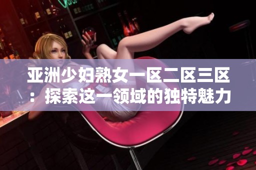亚洲少妇熟女一区二区三区：探索这一领域的独特魅力与精彩内容