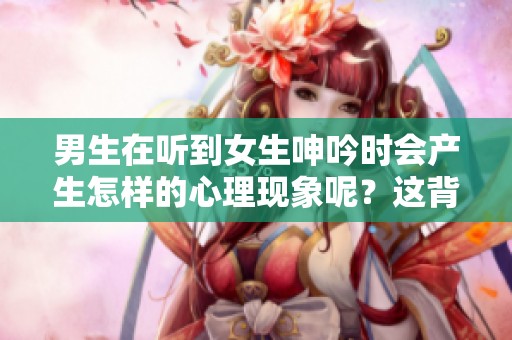 男生在听到女生呻吟时会产生怎样的心理现象呢？这背后有什么样的心理机制？