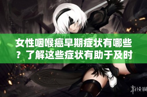 女性咽喉癌早期症状有哪些？了解这些症状有助于及时发现病情