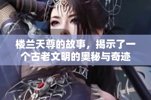 楼兰天尊的故事，揭示了一个古老文明的奥秘与奇迹