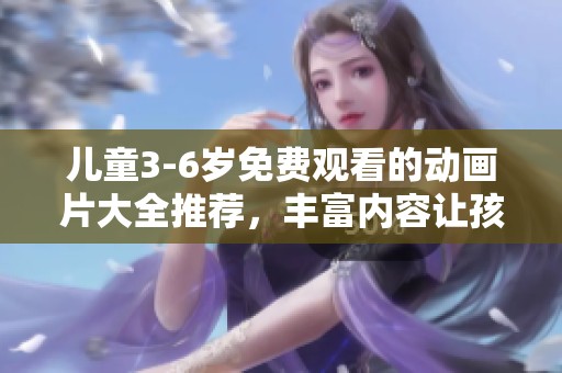 儿童3-6岁免费观看的动画片大全推荐，丰富内容让孩子们乐在其中