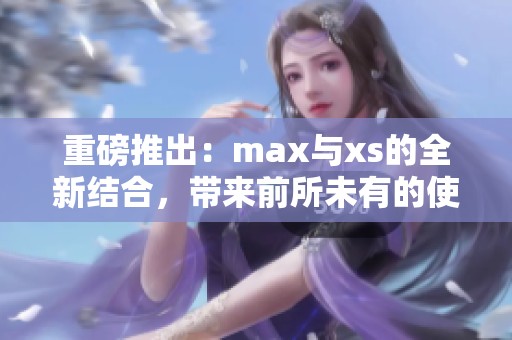 重磅推出：max与xs的全新结合，带来前所未有的使用体验