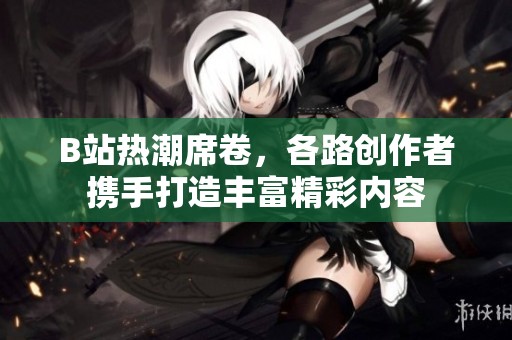 B站热潮席卷，各路创作者携手打造丰富精彩内容