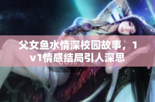 父女鱼水情深校园故事，1v1情感结局引人深思
