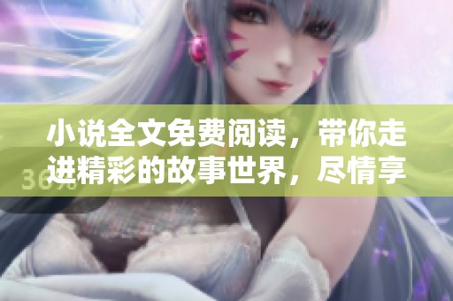 小说全文免费阅读，带你走进精彩的故事世界，尽情享受阅读乐趣