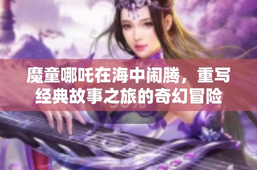 魔童哪吒在海中闹腾，重写经典故事之旅的奇幻冒险
