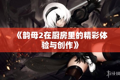 《韵母2在厨房里的精彩体验与创作》