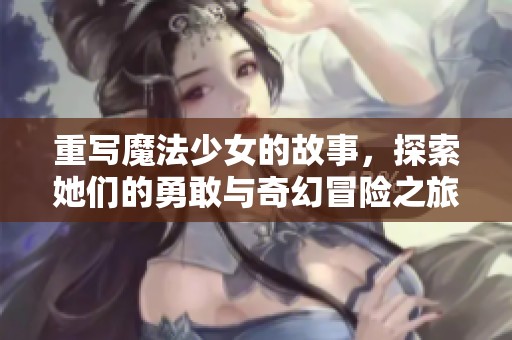 重写魔法少女的故事，探索她们的勇敢与奇幻冒险之旅