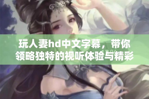 玩人妻hd中文字幕，带你领略独特的视听体验与精彩剧情