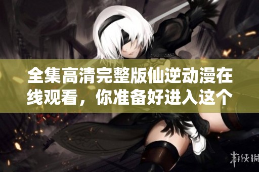 全集高清完整版仙逆动漫在线观看，你准备好进入这个奇幻世界了吗