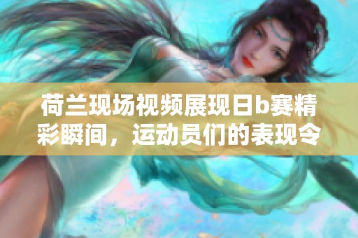 荷兰现场视频展现日b赛精彩瞬间，运动员们的表现令人瞩目