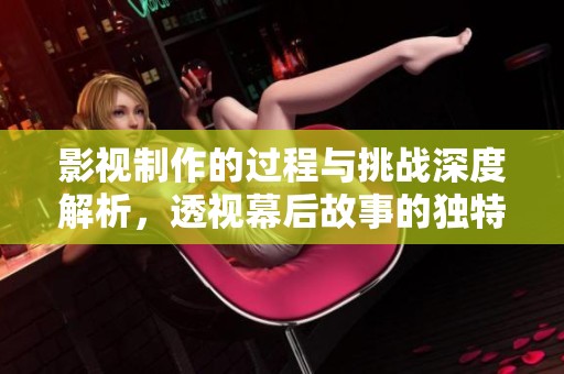 影视制作的过程与挑战深度解析，透视幕后故事的独特魅力与价值