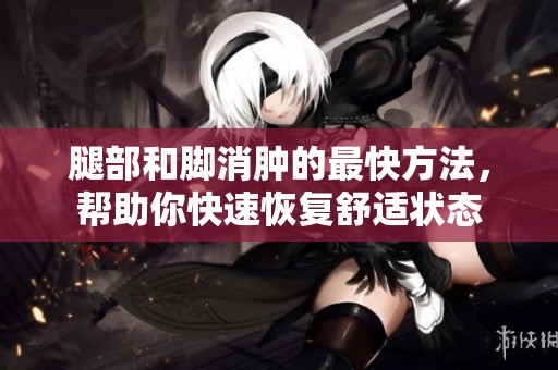 腿部和脚消肿的最快方法，帮助你快速恢复舒适状态