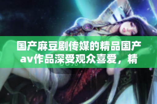 国产麻豆剧传媒的精品国产**作品深受观众喜爱，精彩内容不容错过