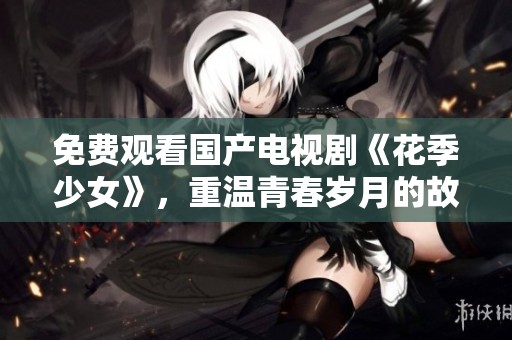 免费观看国产电视剧《花季少女》，重温青春岁月的故事魅力。
