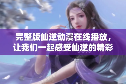 完整版仙逆动漫在线播放，让我们一起感受仙逆的精彩故事！