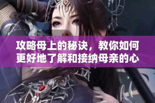 攻略母上的秘诀，教你如何更好地了解和接纳母亲的心情与需求