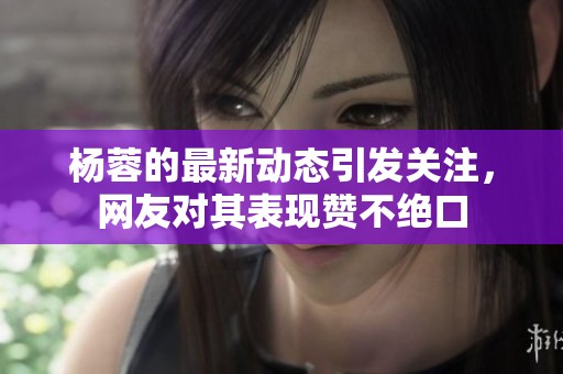 杨蓉的最新动态引发关注，网友对其表现赞不绝口