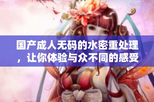 国产****的水密重处理，让你体验与众不同的感受