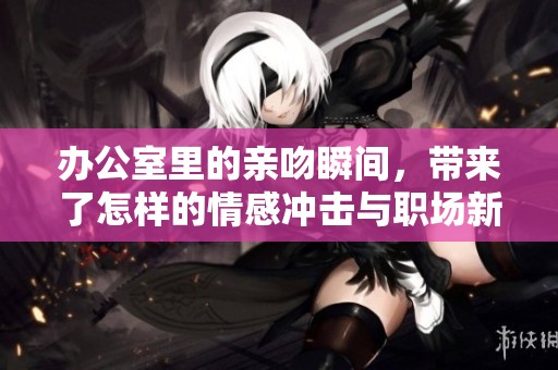 办公室里的亲吻瞬间，带来了怎样的情感冲击与职场新风尚？