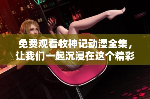 免费观看牧神记动漫全集，让我们一起沉浸在这个精彩的故事中吧！