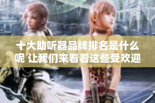 十大助听器品牌排名是什么呢 让我们来看看这些受欢迎的名牌子吧
