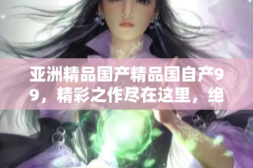 亚洲精品****国自产99，精彩之作尽在这里，绝对值得期待与品味！