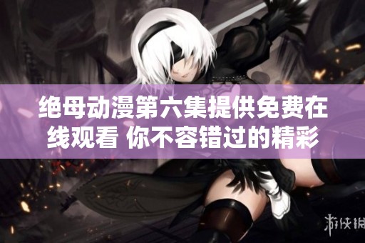 绝母动漫第六集提供免费在线观看 你不容错过的精彩内容与剧情
