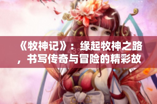 《牧神记》：缘起牧神之路，书写传奇与冒险的精彩故事