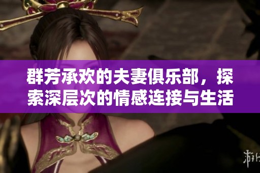群芳承欢的夫妻俱乐部，探索深层次的情感连接与生活乐趣
