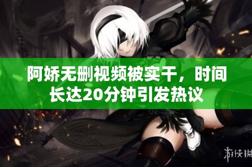 阿娇无删视频被实干，时间长达20分钟引发热议