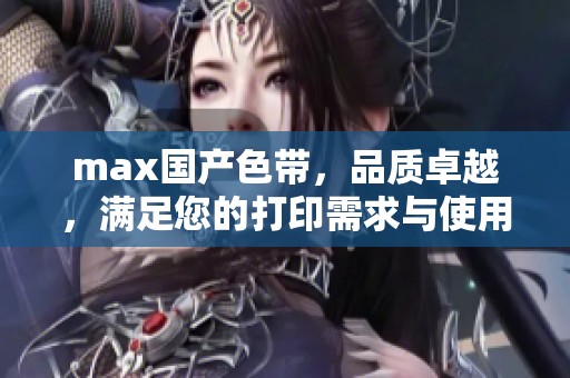 max国产色带，品质卓越，满足您的打印需求与使用体验